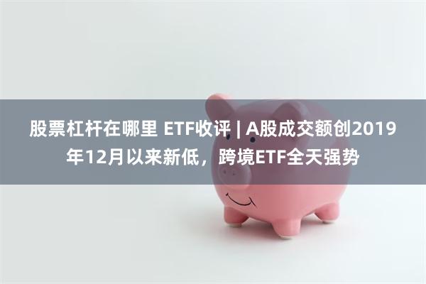 股票杠杆在哪里 ETF收评 | A股成交额创2019年12月以来新低，跨境ETF全天强势