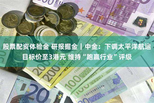 股票配资体验金 研报掘金｜中金：下调太平洋航运目标价至3港元 维持“跑赢行业”评级