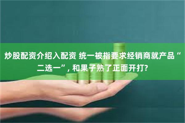 炒股配资介绍入配资 统一被指要求经销商就产品“二选一”, 和果子熟了正面开打?