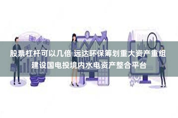 股票杠杆可以几倍 远达环保筹划重大资产重组 建设国电投境内水电资产整合平台