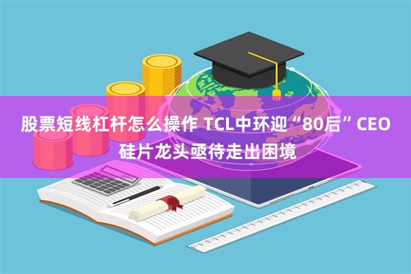 股票短线杠杆怎么操作 TCL中环迎“80后”CEO 硅片龙头亟待走出困境