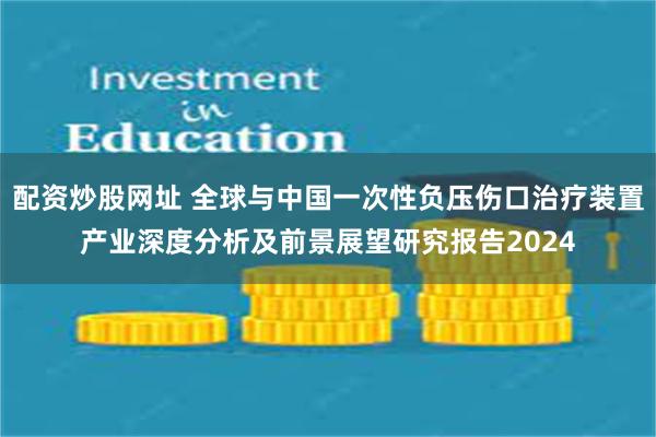 配资炒股网址 全球与中国一次性负压伤口治疗装置产业深度分析及前景展望研究报告2024