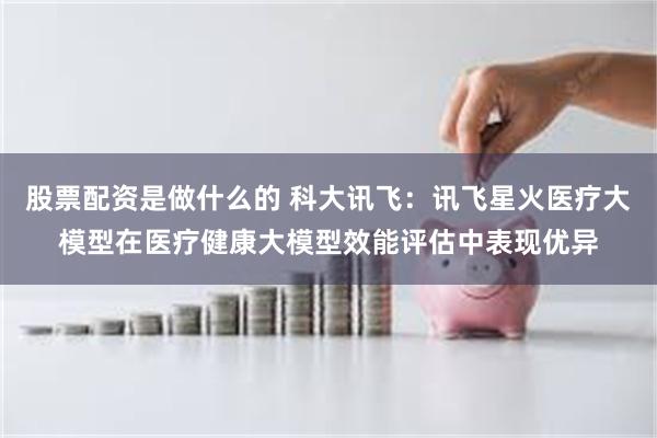 股票配资是做什么的 科大讯飞：讯飞星火医疗大模型在医疗健康大模型效能评估中表现优异