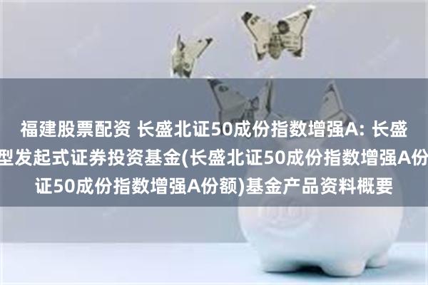 福建股票配资 长盛北证50成份指数增强A: 长盛北证50成份指数增强型发起式证券投资基金(长盛北证50成份指数增强A份额)基金产品资料概要