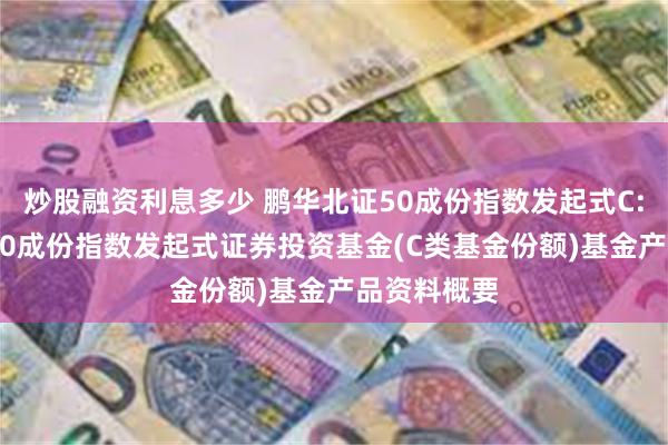 炒股融资利息多少 鹏华北证50成份指数发起式C: 鹏华北证50成份指数发起式证券投资基金(C类基金份额)基金产品资料概要