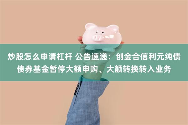 炒股怎么申请杠杆 公告速递：创金合信利元纯债债券基金暂停大额申购、大额转换转入业务