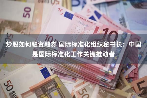 炒股如何融资融券 国际标准化组织秘书长：中国是国际标准化工作关键推动者