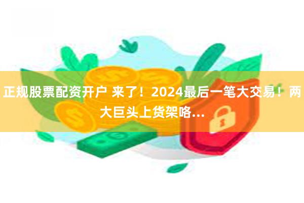 正规股票配资开户 来了！2024最后一笔大交易！两大巨头上货架咯...