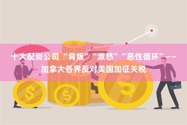 十大配资公司 “背叛”“激怒”“恶性循环”——加拿大各界反对美国加征关税