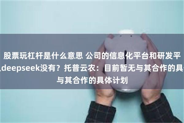 股票玩杠杆是什么意思 公司的信息化平台和研发平台接入deepseek没有？托普云农：目前暂无与其合作的具体计划