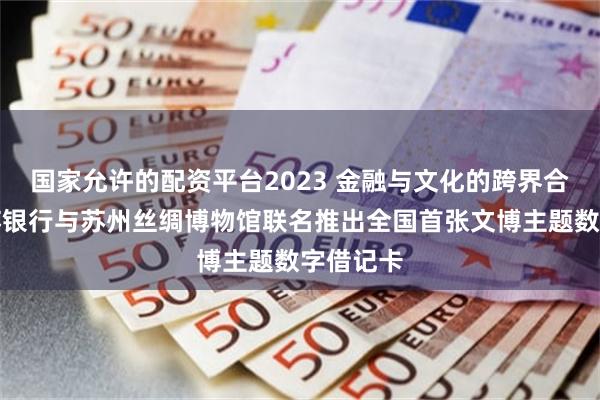 国家允许的配资平台2023 金融与文化的跨界合作：江苏银行与苏州丝绸博物馆联名推出全国首张文博主题数字借记卡