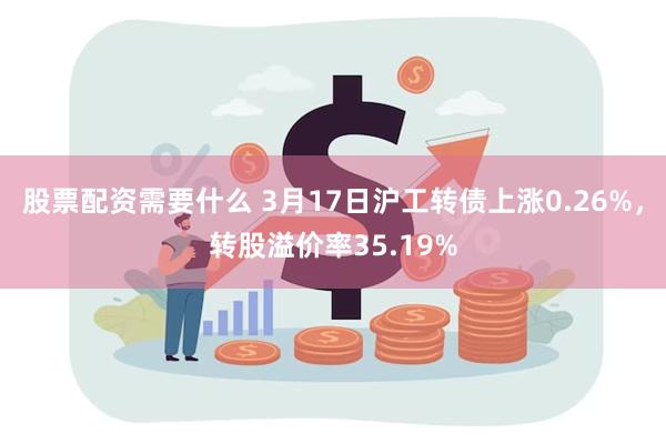 股票配资需要什么 3月17日沪工转债上涨0.26%，转股溢价率35.19%